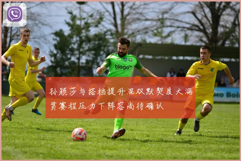 孙颖莎与搭档提升混双默契度大满贯赛程压力下阵容尚待确认